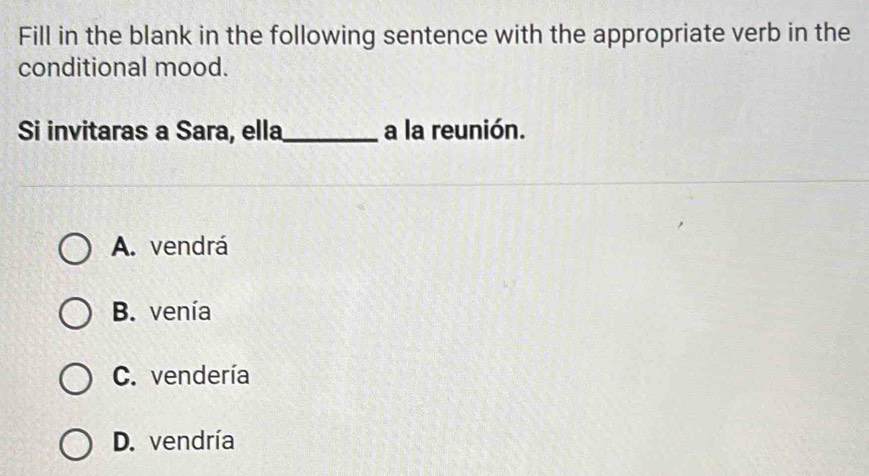 Fill in the blank in the following sentence with the appropriate verb in the
conditional mood.
Si invitaras a Sara, ella_ a la reunión.
A. vendrá
B. venía
C. vendería
D. vendría