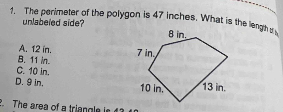 The perimeter of the polygon is 47 inches. What is the length of h
unlabeled side?
A. 12 in.
B. 11 in.
C. 10 in.
D. 9 in. 
2. The area of a triangle is 13