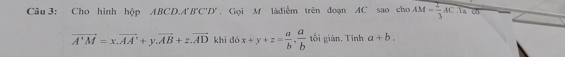 Cho hình hộp BCD. A'B'C'D' Gọi M làđiểm trên đoạn AC sao cho AM= 2/3 AC. Tac6=
vector A'M=x.vector AA'+y. vector AB+z.vector AD khi đó x+y+z= a/b ,  a/b  tối giản. Tính a+b.