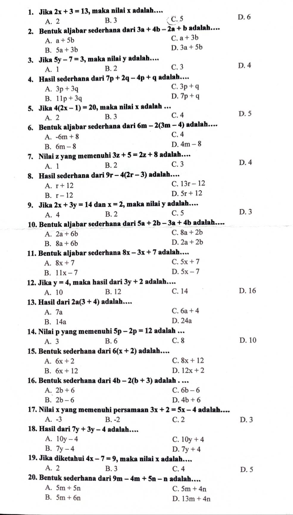 Jika 2x+3=13 3, maka nilai x adalah…...
A. 2 B. 3 C. 5 D. 6
2. Bentuk aljabar sederhana dari 3a+4b-2a+b adalah….
A. a+5b
C. a+3b
B. 5a+3b
D. 3a+5b
3. Jika 5y-7=3 , maka nilai y adalah....
A. 1 B. 2 C. 3 D. 4
4. Hasil sederhana dari 7p+2q-4p+q adalah….
A. 3p+3q
C. 3p+q
B. 11p+3q
D. 7p+q
5. Jika 4(2x-1)=20 , maka nilai x adalah ...
A. 2 B. 3 C. 4
D. 5
6. Bentuk aljabar sederhana dari 6m -2(3m-4) adalah....
A. -6m+8 C. 4
B. 6m-8
D. 4m-8
7. Nilai z yang memenuhi 3z+5=2z+8 adalah…
A. 1 B. 2 C. 3 D. 4
8. Hasil sederhana dari 9r-4(2r-3) adalah…...
A. r+12
C. 13r-12
B. r-12
D. 5r+12
9. Jika 2x+3y=14 dan x=2 , maka nilai y adalah…...
A. 4 B. 2 C. 5 D. 3
10. Bentuk aljabar sederhana dari 5a+2b-3a+4b adalah….
A. 2a+6b C. 8a+2b
D.
B. 8a+6b 2a+2b
11. Bentuk aljabar sederhana 8x-3x+7 adalah…
A. 8x+7
C. 5x+7
B. 11x-7 D. 5x-7
12. Jika y=4 , maka hasil dari 3y+2 adalah…
A. 10 B. 12 C. 14 D. 16
13. Hasil dari 2a(3+4) adalah…
C.
A. 7a 6a+4
B. 14a D. 24a
14. Nilai p yang memenuhi 5p-2p=12 adalah …
A. 3 B. 6 C. 8 D. 10
15. Bentuk sederhana dari 6(x+2) adalah…
A. 6x+2
C. 8x+12
B. 6x+12 D. 12x+2
16. Bentuk sederhana dari 4b-2(b+3) adalah . …
A. 2b+6 C. 6b-6
B. 2b-6 D. 4b+6
17. Nilai x yang memenuhi persamaan 3x+2=5x-4 adalah....
A. -3 B. -2 C. 2 D. 3
18. Hasil dari 7y+3y-4 adalah…
A. 10y-4 C. 10y+4
B. 7y-4 D. 7y+4
19. Jika diketahui 4x-7=9 , maka nilai x adalah…...
A. 2 B. 3 C. 4 D. 5
20. Bentuk sederhana dari 9m-4m+5n-n adalah…
A. 5m+5n C. 5m+4n
B. 5m+6n D. 13m+4n