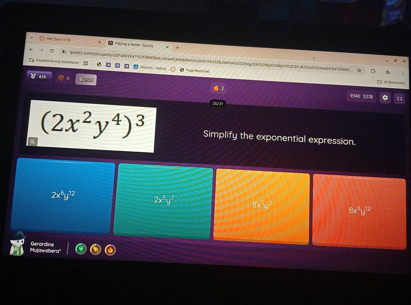 HW Due 11/18 Playing a Game - Quizizz +
C quizizz.com/join/game/U2FsdGVkX1%252BNS9abJ3bawEjIeSdjWxnOocbDFO%252BJiwKe4sSZQS6qjvQ%252BgVZc3kjmTO2E3VJKOOoDU2mwshF641GfbRV
houstonisd.org bookmarks 8 Desmos | Testing Page Restricted
6th Bonus
All Bookmarks
2 9340 5278
20/21
a (2x^2y^4)^3
Simplify the exponential expression.
2x^6y^(12)
2x^5y^7
8x^5y^7
8x^6y^(12)
Gerardine
Mujawabera*