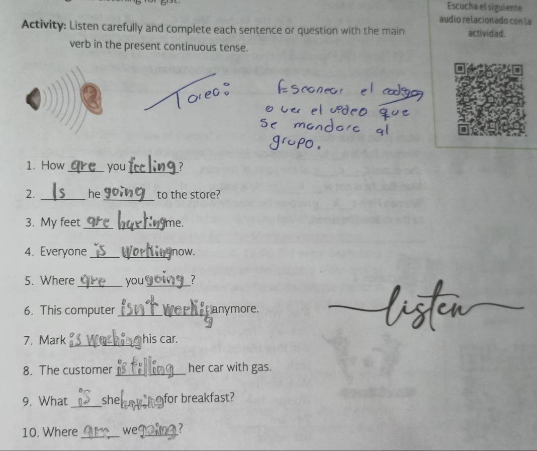 Escucha el siguiente 
audio relacionado con la 
Activity: Listen carefully and complete each sentence or question with the main actividad. 
verb in the present continuous tense. 
1. How_ you_ 7 
he 
2. __to the store? 
3. My feet __me. 
4. Everyone __now. 
5. Where _you _? 
6. This computer _anymore. 
7. Mark _his car. 
8. The customer _her car with gas. 
9. What _she _for breakfast? 
10. Where_ we_ ?