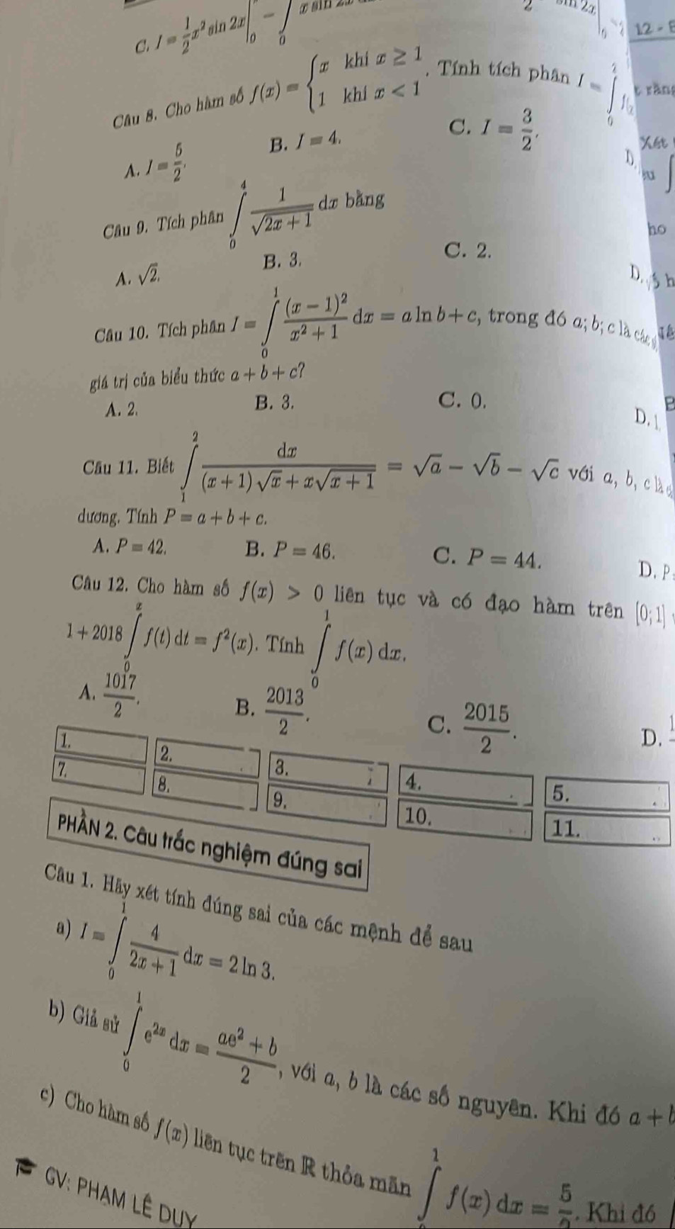 I= 1/2 x^2 sin 2x|_0-∈tlimits _0 æ ain za
2 311 24
12-E
C.
Câu 8. Cho hàm số f(x)=beginarrayl xkhix≥ 1 1khix<1endarray.. Tính tích phân
A. J= 5/2 , B. I=4.
C. I= 3/2 ,
I=∈tlimits _0^(1f_0) t rǎn
Xét
u
Câu 9. Tích phân ∈t _0^(4frac 1)sqrt(2x+1). dr bằng
ho
B. 3.
C. 2.
A. sqrt(2). D.  h
Câu 10. Tích phân I=∈tlimits _0^(1frac (x-1)^2)x^2+1dx=aln b+c , trong đó a; b; cl các  
giá trị của biểu thức a+b+c?
A. 2. B. 3.
C. 0.
P
D. 
Câu 11. Biết ∈tlimits _1^(2frac dx)(x+1)sqrt(x)+xsqrt(x+1)=sqrt(a)-sqrt(b)-sqrt(c) với a, b， clà
dương. Tính P=a+b+c.
A. P=42. B. P=46.
C. P=44. D. P
Câu 12. Cho hàm số liên tục và có đạo hàm trên [0;1]
1+2018∈tlimits _t^(sf(t)dt=f^2)(x) f(x)>0. Tính ∈tlimits _0^(1f(x)dx.
A. frac 1017)2.
B.  2013/2 .  2015/2 .
1.
C.
D.
2.
7.
3.
8.
4.
9.
5.
10. 11.
PHÀN 2. Câu trắc nghiệm đúng sai
Câu 1. Hãy xét tính đúng sai của các mệnh để sau
I=∈tlimits _0^(1frac 4)2x+1dx=2ln 3.
a)
b) Giả sử ∈tlimits _0^(1e^2x)dx= (ae^2+b)/2  , với a, b là các số nguyên. Khi đó
a+b
c) Cho hàm số f(x) liên tục trên R thỏa mãn
GV: PHAM LÊ DUY
∈tlimits _2^(1f(x)dx=frac 5)2. Khi đô