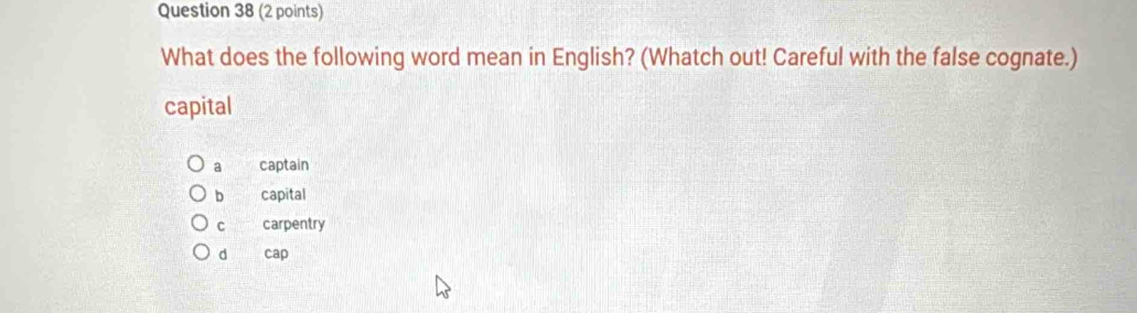 What does the following word mean in English? (Whatch out! Careful with the false cognate.)
capital
a captain
b capital
C carpentry
d cap