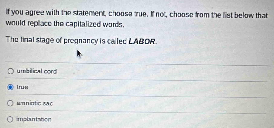 If you agree with the statement, choose true. If not, choose from the list below that
would replace the capitalized words.
The final stage of pregnancy is called LABOR.
umbilical cord
true
amniotic sac
implantation