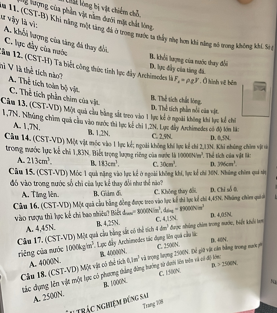 hat ó ng bị vật chiếm chỗ.
lg lượng của phần vật nằm dưới mặt chất lóng.
lư vậy là vì:
S u 11. (CST-B) Khi nâng một tảng đá ở trong nước ta thấy nhẹ hơn khi nâng nó trong không khi. Sảở
A. khối lượng của tảng đá thay đồi,
C. lực đầy của nước
B. khối lượng của nước thay đổi
ầu 12. (CST-H) Ta biết công thức tính lực đẩy Archimedes là F_A=rho .g.V. Ở hình vẽ bên
D. lực đầy của tảng đá.
nì V là thể tích nào?
A. Thể tích toàn bộ vật,
C. Thể tích phần chìm của vật.
B. Thể tích chất lòng.
D. Thể tích phần nổi của vật.
Câu 13. (CST-VD) Một quả cầu bằng sắt treo vào 1 lực kế ở ngoài không khí lực kể chỉ
1,7N. Nhúng chìm quả cầu vào nước thì lực kế chỉ 1,2N. Lực đầy Archimedes có độ lớn là:
A. 1,7N. B. 1,2N.
C. 2,9N. D. 0,5N.
Câu 14. (CST-VD) Một vật móc vào 1 lực kế; ngoài không khí lực kể chi 2,13N. Khi nhủng chìm vật và
trong nước lực kế chỉ 1,83N. Biết trọng lượng riêng của nước là 10000N/m^3. Thể tích của vật là:
A. 213cm^3. B. 183cm^3.
C. 30cm^3. D. 396cm^3.
Câu 15. (CST-VD) Móc 1 quả nặng vào lực kế ở ngoài không khí, lực kế chi 30N. Nhúng chìm quả năy
đó vào trong nước số chỉ của lực kế thay đổi như thế nào?
A. Tăng lên. B. Giảm đi. C. Không thay đổi. D. Chi số 0.
Câu 16. (CST-VD) Một quả cầu bằng đồng được treo vào lực kế thì lực kế chi 4,45N. Nhúng chìm quả có
vào rượu thì lực kế chỉ bao nhiêu? Biết d_nrou=8000N/m^3,d_ding=89000N/m^3 D. 4,05N.
A. 4,45N. B. 4,25N. C. 4,15N.
Câu 17. (CST-VD) Một quả cầu bằng sắt có thể tích 4dm^3 được nhúng chìm trong nước, biết khổi lượ
D. 40N.
riêng của nước 1000kg/m^3.. Lực đầy Archimedes tác dụng lên quả cầu là:
A. 4000N. B. 40000N. C. 2500N.
Câu 18. (CST-VD) Một vật có thể tích 0,1m^3 và trọng lượng 2500N. Để giữ vật cân bằng trong nước p
D. 2500N.
tác dụng lên vật một lực có phương thẳng đứng hướng từ dưới lên trên và có độ lớn:
C. 1500N.
A. 2500N. B. 1000N.
Nă
I trắc nGHiệm đúng sai
Trang 108