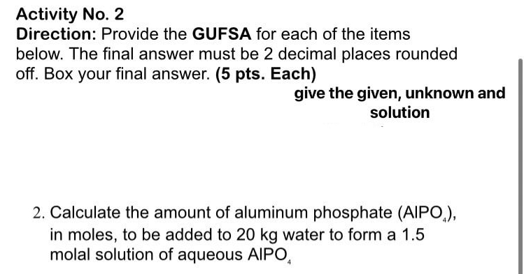 Activity No. 2 
Direction: Provide the GUFSA for each of the items 
below. The final answer must be 2 decimal places rounded 
off. Box your final answer. (5 pts. Each) 
give the given, unknown and 
solution 
2. Calculate the amount of aluminum phosphate (AlPO_4), 
in moles, to be added to 20 kg water to form a 1.5
molal solution of aqueous AIPO。