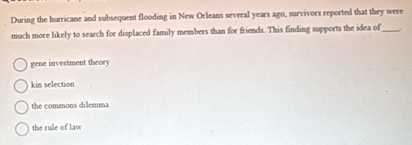 During the hurricane and subsequent flooding in New Orleans several years ago, survivors reported that they were
much more likely to search for displaced family members than for friends. This finding supports the idea of_ .
gene investment theory
kin selection
the commons dilemma
the rule of law