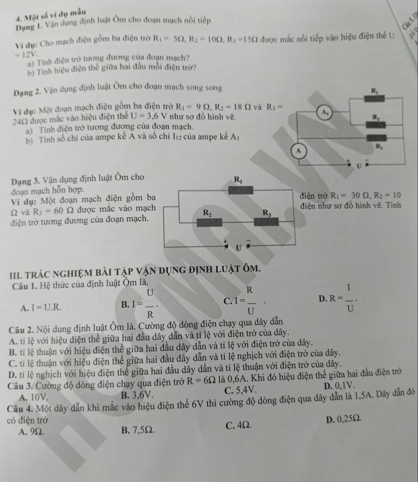 Một số ví dụ mẫu
Dạng 1. Vận dụng định luật Ôm cho đoạn mạch nối tiếp
Câu 5. Đ
Ví đụ: Cho mạch điện gồm ba điện trở R_1=5Omega ,R_2=10Omega ,R_3=15Omega được mắc nối tiếp vào hiệu điện thể U a
=12V.
a) Tính điện trở tương đương của đoạn mạch?
b) Tính hiệu điện thể giữa hai đầu mỗi điện trở?
Dạng 2. Vận dụng định luật Ôm cho đoạn mạch song song
Ví dụ: Một đoạn mạch điện gồm ba điện trở R_1=9Omega ,R_2=18Omega và R_3=
24Ω được mắc vào hiệu điện thể U=3,6V như sơ đồ hình vẽ. 
a) Tính điện trở tương đương của đoạn mạch.
b) Tính số chỉ của ampe kế A và số chi I_12 của ampe kế A_1
Dạng 3. Vận dụng định luật Ôm cho
đoạn mạch hỗn hợp.
Ví dụ: Một đoạn mạch điện gồm biện trở R_1=30Omega ,R_2=10
Ω và R_3=60 Ω được mắc vào mạciện như sơ đồ hình vẽ. Tính
điện trở tương đương của đoạn mạch.
II. tRÁC ngHIệM bàI tập vậN dụnG đỊnH lUật Ôm.
Câu 1. Hệ thức của định luật Ôm là.
A. I=U.R.
B. I= U/R . .I= R/U . D. R= I/U .
C
Câu 2. Nội dung định luật Ôm là. Cường độ dòng điện chạy qua dây dẫn
A. tỉ lệ với hiệu điện thể giữa hai đầu dây dẫn và tỉ lệ với điện trở của dây.
B. tỉ lệ thuận với hiệu điện thế giữa hai đầu dây dẫn và tỉ lệ với điện trở của dây.
C. tỉ lệ thuận với hiệu điện thế giữa hai đầu dây dẫn và tỉ lệ nghịch với điện trở của dây.
D. tỉ lệ nghịch với hiệu điện thể giữa hai đầu dây dẫn và tỉ lệ thuận với điện trở của dây.
Câu 3. Cường độ dòng điện chạy qua điện trở R=6Omega là 0,6A. Khi đó hiệu điện thế giữa hai đầu điện trở
A. 10V. B. 3,6V. C. 5,4V. D. 0,1V.
Câu 4. Một dây dẫn khi mắc vào hiệu điện thế 6V thì cường độ dòng điện qua dây dẫn là 1,5A. Dây dẫn đó
có điện trở D. 0,25Ω.
A. 9Ω. B. 7,5Ω. C. 4Ω.