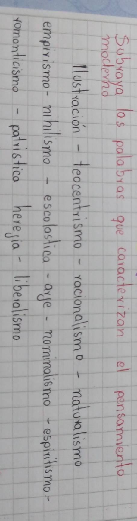 Subraya las palabras gue caracterizan el pensamiento
modernd
lustracion-teocentrismo-racionalismo - naturalismo
empirismo-nihilismo-escolostica-aye-nominalismo-espiritismo
romonticismo-patristica heregia-liberalismo