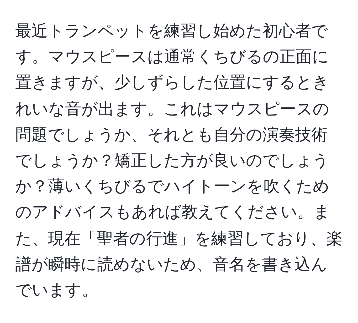 最近トランペットを練習し始めた初心者です。マウスピースは通常くちびるの正面に置きますが、少しずらした位置にするときれいな音が出ます。これはマウスピースの問題でしょうか、それとも自分の演奏技術でしょうか？矯正した方が良いのでしょうか？薄いくちびるでハイトーンを吹くためのアドバイスもあれば教えてください。また、現在「聖者の行進」を練習しており、楽譜が瞬時に読めないため、音名を書き込んでいます。