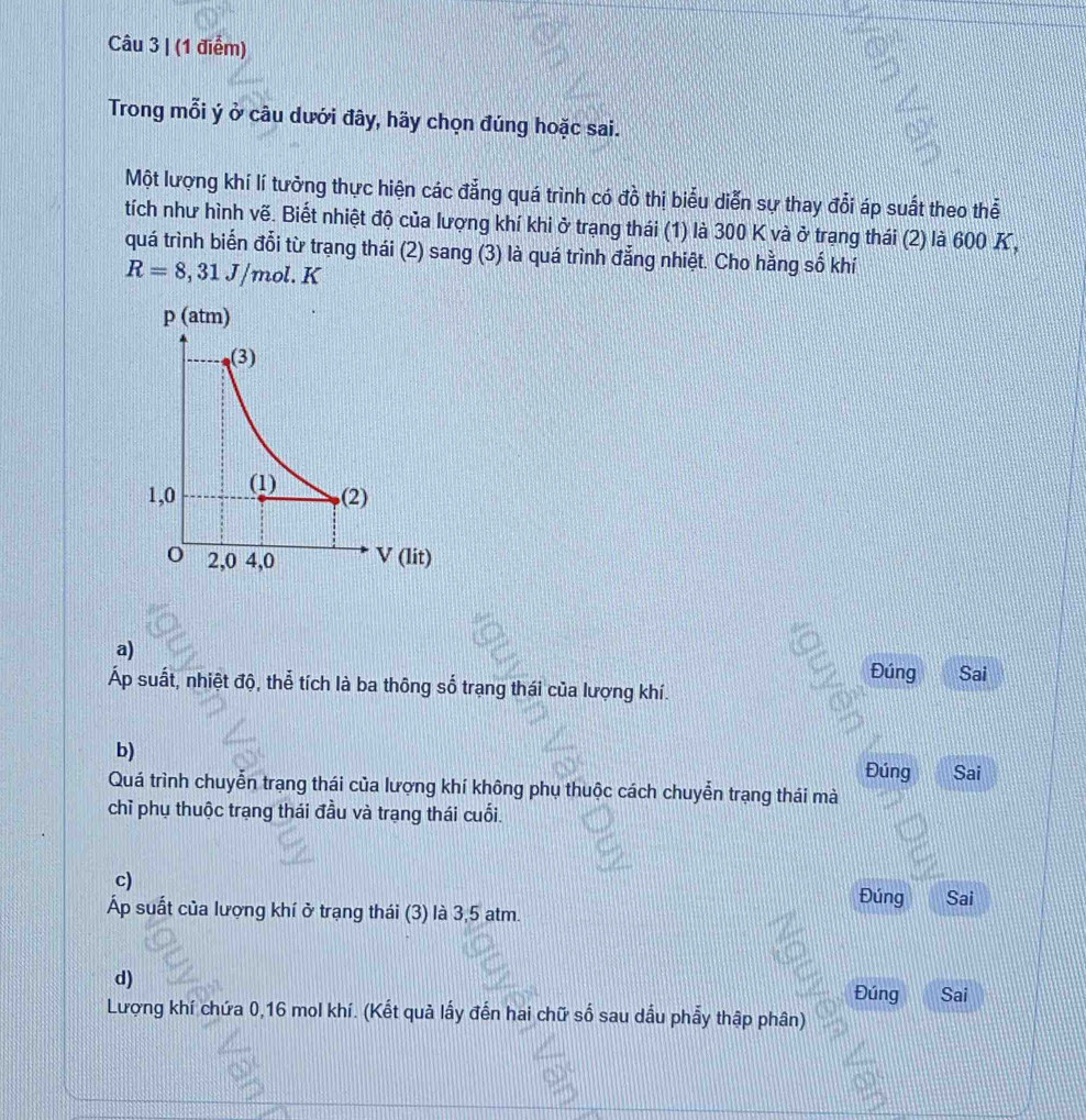 Trong mỗi ý ở câu dưới đây, hãy chọn đúng hoặc sai.
Một lượng khí lí tưởng thực hiện các đẳng quá trình có đồ thị biểu diễn sự thay đổi áp suất theo thể
tích như hình vẽ. Biết nhiệt độ của lượng khí khi ở trạng thái (1) là 300 K và ở trạng thái (2) là 600 K,
quá trình biển đổi từ trạng thái (2) sang (3) là quá trình đẳng nhiệt. Cho hằng số khí
R=8,31J/mol.K
a) Đúng Sai
Áp suất, nhiệt độ, thể tích là ba thông số trạng thái của lượng khí.
b) Đúng Sai
Quá trình chuyễn trạng thái của lượng khí không phụ thuộc cách chuyễn trạng thái mà
chỉ phụ thuộc trạng thái đầu và trạng thái cuối.
c)
Áp suất của lượng khí ở trạng thái (3) là 3,5 atm.
Đúng Sai
d) Sai
Đúng
Lượng khí chứa 0, 16 mol khí. (Kết quả lấy đến hai chữ số sau dầu phẩy thập phân)