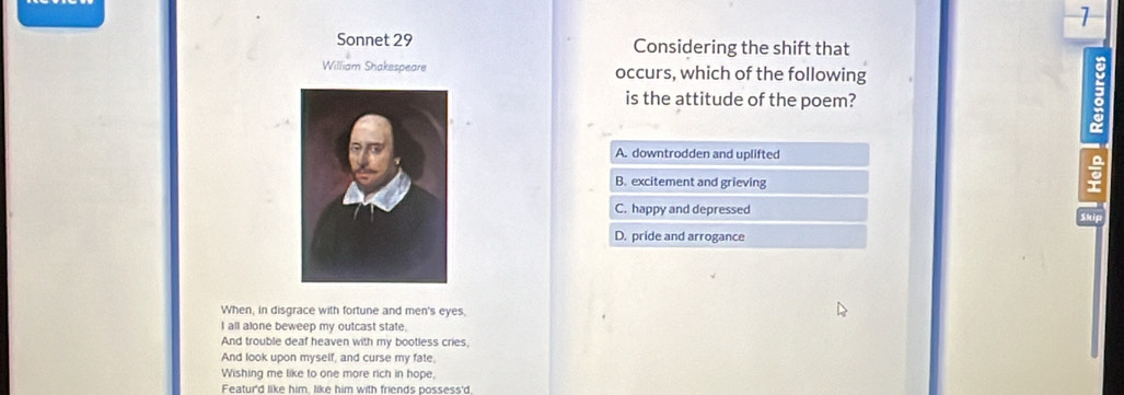 Sonnet 29 Considering the shift that
William Shakespeare occurs, which of the following
is the attitude of the poem?
A. downtrodden and uplifted
B. excitement and grieving
C. happy and depressed
D. pride and arrogance
When, in disgrace with fortune and men's eyes,
I all alone beweep my outcast state.
And trouble deaf heaven with my bootless cries,
And look upon myself, and curse my fate,
Wishing me like to one more rich in hope,
Featur'd like him, like him with friends possess'd