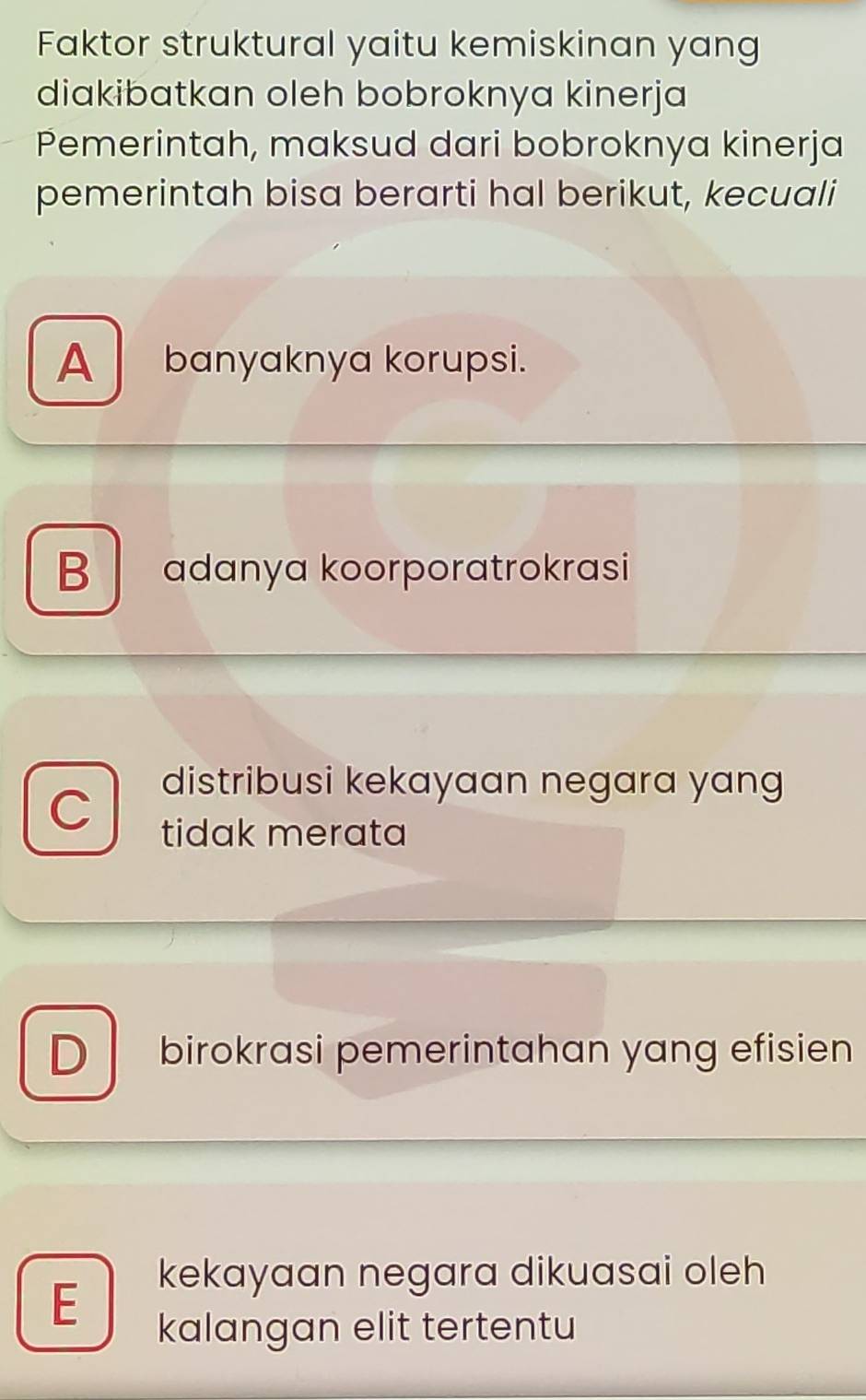 Faktor struktural yaitu kemiskinan yang
diakibatkan oleh bobroknya kinerja
Pemerintah, maksud dari bobroknya kinerja
pemerintah bisa berarti hal berikut, kecuali
A banyaknya korupsi.
B adanya koorporatrokrasi
C
distribusi kekayaan negara yang
tidak merata
D birokrasi pemerintahan yang efisien
E
kekayaan negara dikuasai oleh
kalangan elit tertentu