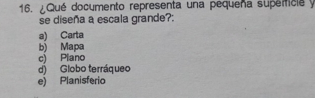 ¿Qué documento representa una pequeña superficle y
se diseña a escala grande?:
a) Carta
b) Mapa
c) Plano
d) Globo terráqueo
e) Planisferio