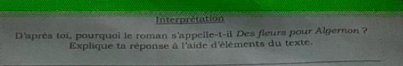 Interprétation 
D'après toi, pourquoi le roman s'appelle-t-il Des fleurs pour Algernon ? 
Explique ta réponse à l'aide d'éléments du texte.