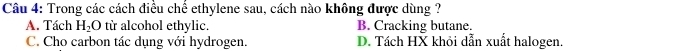 Trong các cách điều chế ethylene sau, cách nào không được dùng ?
A. Tách H_2O từ alcohol ethylic. B. Cracking butane.
C. Cho carbon tác dụng với hydrogen. D. Tách HX khỏi dẫn xuất halogen.