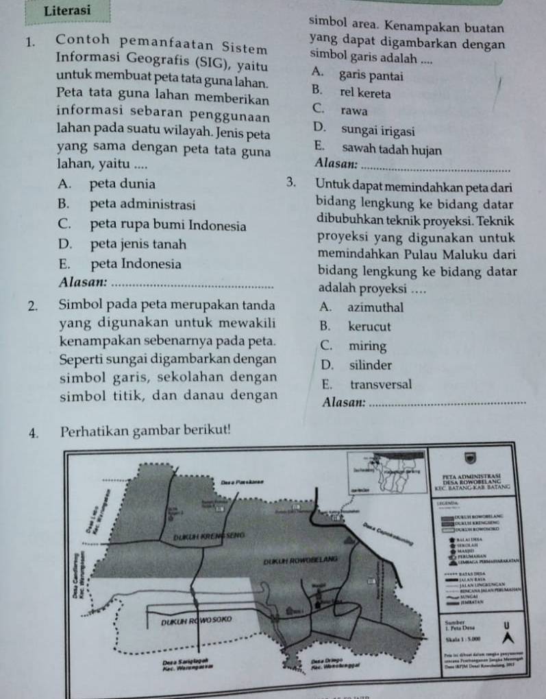 Literasi
simbol area. Kenampakan buatan
yang dapat digambarkan dengan
1. Contoh pemanfaatan Sistem simbol garis adalah ....
Informasi Geografis (SIG), yaitu A. garis pantai
untuk membuat peta tata guna lahan. B. rel kereta
Peta tata guna lahan memberikan C. rawa
informasi sebaran penggunaan D. sungai irigasi
lahan pada suatu wilayah. Jenis peta
yang sama dengan peta tata guna E. sawah tadah hujan
lahan, yaitu ....
Alasan:_
A. peta dunia 3. Untuk dapat memindahkan peta dari
B. peta administrasi bidang lengkung ke bidang datar
C. peta rupa bumi Indonesia dibubuhkan teknik proyeksi. Teknik
D. peta jenis tanah
proyeksi yang digunakan untuk
memindahkan Pulau Maluku dari
E. peta Indonesia bidang lengkung ke bidang datar
Alasan: _adalah proyeksi .
2. Simbol pada peta merupakan tanda A. azimuthal
yang digunakan untuk mewakili B. kerucut
kenampakan sebenarnya pada peta. C. miring
Seperti sungai digambarkan dengan D. silinder
simbol garis, sekolahan dengan E. transversal
simbol titik, dan danau dengan Alasan:_
4. Perhatikan gambar berikut!