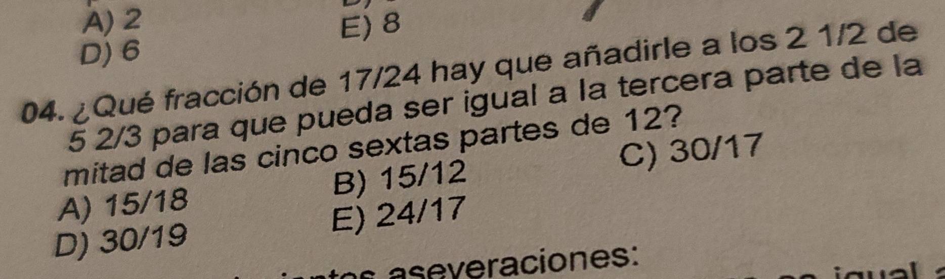 A) 2 E) 8
D) 6
04. ¿Qué fracción de 17/24 hay que añadirle a los 2 1/2 de
5 2/3 para que pueda ser igual a la tercera parte de la
mitad de las cinco sextas partes de 12?
A) 15/18 B) 15/12 C) 30/17
D) 30/19 E) 24/17
a e veraciones: