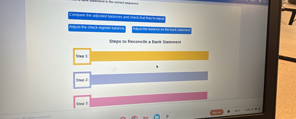 nk statement in the correct sequence. 
Compare the adjusted balances and check that they're equal 
Adjust the check register balance Adjust the balance on the bank statement 
Steps to Reconcile a Bank Statement 
Step 1 : 
Step 2 : 
Step 3 :
12 06 =
rghrs rese ni