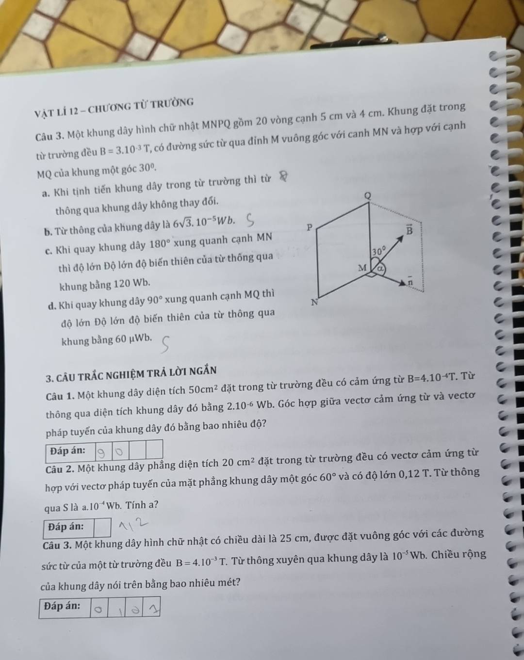 vật lí 12 - chương từ trường
Câu 3. Một khung dây hình chữ nhật MNPQ gồm 20 vòng cạnh 5 cm và 4 cm. Khung đặt trong
từ trường đều B=3.10^(-3)T , có đường sức từ qua đỉnh M vuông góc với canh MN và hợp với cạnh
MQ của khung một góc 30^0.
a. Khi tịnh tiến khung dây trong từ trường thì từ
thông qua khung dây không thay đổi.
b. Từ thông của khung dây là 6sqrt(3).10^(-5)Wb.
c. Khi quay khung dây 180° xung quanh cạnh MN
thì độ lớn Độ lớn độ biến thiên của từ thống qua
khung bằng 120 Wb.
d. Khi quay khung dây 90° xung quanh cạnh MQ thì
độ lớn Độ lớn độ biến thiên của từ thông qua
khung bằng 60 μWb.
3. cÂU tRắC nGHIệM trẢ lời ngắn
Câu 1. Một khung dây diện tích 50cm^2 đặt trong từ trường đều có cảm ứng từ B=4.10^(-4)T. Từ
thông qua diện tích khung dây đó bằng 2.10^(-6) Wb. Góc hợp giữa vectơ cảm ứng từ và vectơ
pháp tuyến của khung dây đó bằng bao nhiêu độ?
Câu 2. Một khung dây phẳng diện tích 20cm^2 đặt trong từ trường đều có vectơ cảm ứng từ
hợp với vectơ pháp tuyến của mặt phẳng khung dây một góc 60° và có độ lớn 0,12 T. Từ thông
qua S là a. 10^(-4)Wb. Tính a?
Đáp án:
Câu 3. Một khung dây hình chữ nhật có chiều dài là 25 cm, được đặt vuông góc với các đường
sức từ của một từ trường đều B=4.10^(-3)T T. Từ thông xuyên qua khung dây là 10^(-5)Wb. Chiều rộng
của khung dây nói trên bằng bao nhiêu mét?