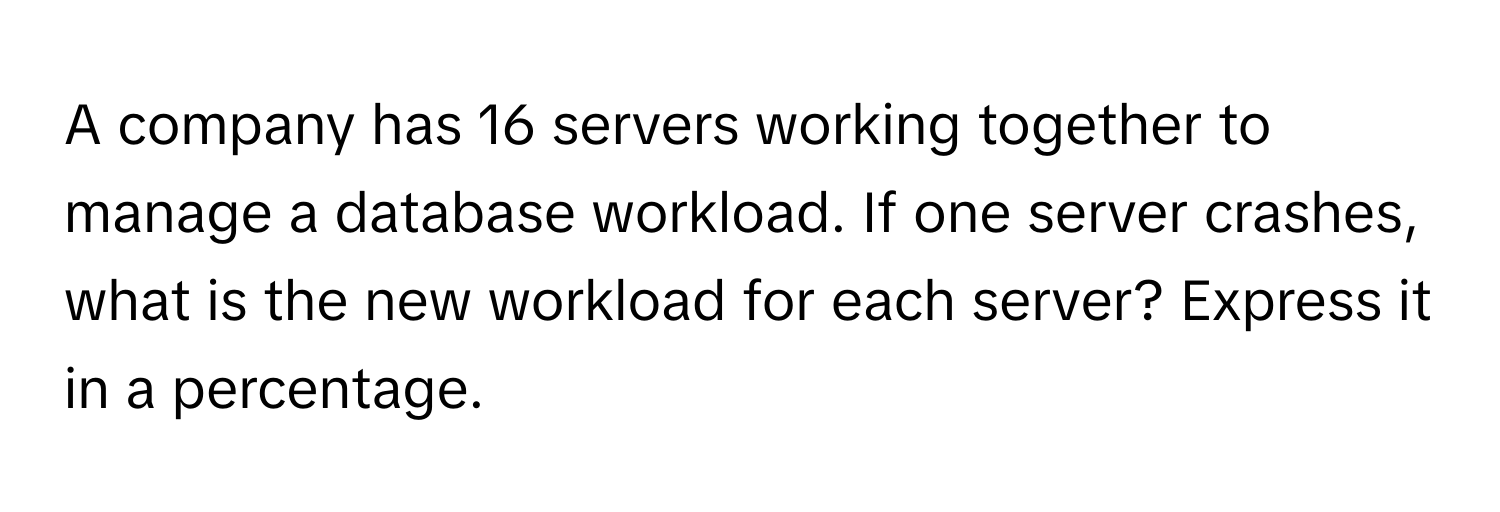 A company has 16 servers working together to manage a database workload. If one server crashes, what is the new workload for each server? Express it in a percentage.