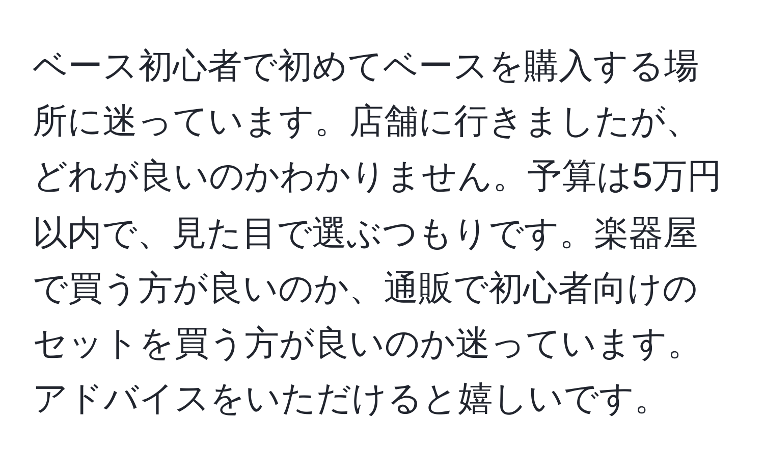 ベース初心者で初めてベースを購入する場所に迷っています。店舗に行きましたが、どれが良いのかわかりません。予算は5万円以内で、見た目で選ぶつもりです。楽器屋で買う方が良いのか、通販で初心者向けのセットを買う方が良いのか迷っています。アドバイスをいただけると嬉しいです。