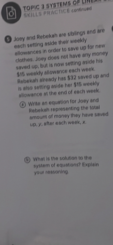 a TOpIC 3 SYStems of linE 
SKILLS PRACTICE continued 
D Joey and Rebekah are siblings and are 
each setting aside their weekly 
allowances in order to save up for new 
clothes. Joey does not have any money 
saved up, but is now setting aside his
$15 weekly allowance each week. 
Rebekah already has $32 saved up and 
is also setting aside her $15 weekly 
allowance at the end of each week. 
Write an equation for Joey and 
Rebekah representing the total 
amount of money they have saved 
up, y, after each week, x. 
What is the solution to the 
system of equations? Explain 
your reasoning.