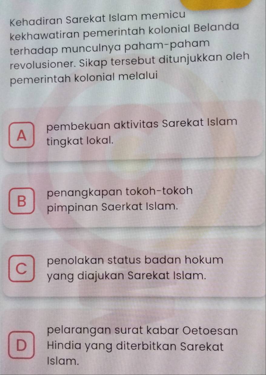 Kehadiran Sarekat Islam memicu
kekhawatiran pemerintah kolonial Belanda
terhadap munculnya paham-paham
revolusioner. Sikap tersebut ditunjukkan oleh
pemerintah kolonial melalui
A pembekuan aktivitas Sarekat Islam
tingkat lokal.
B penangkapan tokoh-tokoh
pimpinan Saerkat Islam.
C penolakan status badan hokum
yang diajukan Sarekat Islam.
pelarangan surat kabar Oetoesan
D Hindia yang diterbitkan Sarekat
Islam.