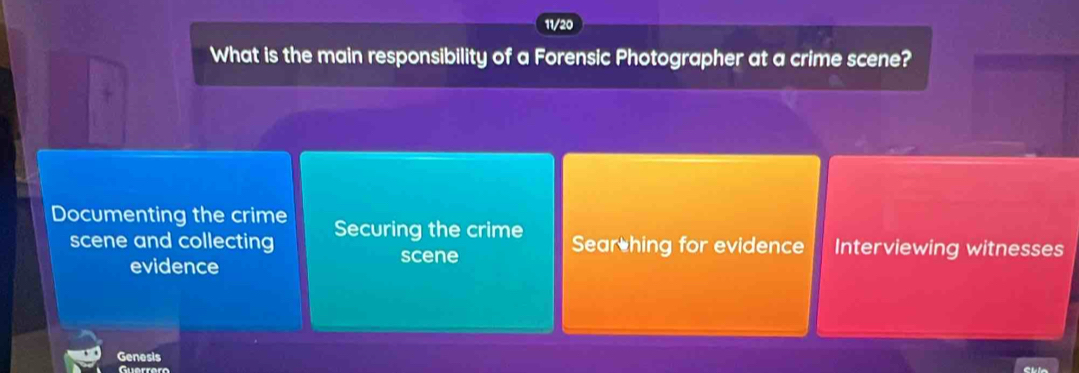 11/20
What is the main responsibility of a Forensic Photographer at a crime scene?
Documenting the crime Securing the crime Sear hing for evidence Interviewing witnesses
scene and collecting
evidence
scene
Genesis
Guerrero