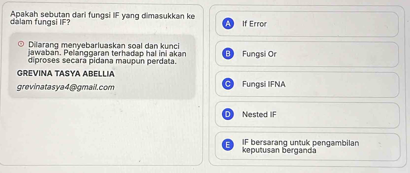 Apakah sebutan dari fungsi IF yang dimasukkan ke
dalam fungsi IF? If Error
Dilarang menyebarluaskan soal dan kunci
jawaban. Pelanggaran terhadap hal ini akan Fungsi Or
diproses secara pidana maupun perdata.
GREVINA TASYA ABELLIA
grevinatasya4@gmail.com Fungsi IFNA
Nested IF
IF bersarang untuk pengambilan
keputusan berganda