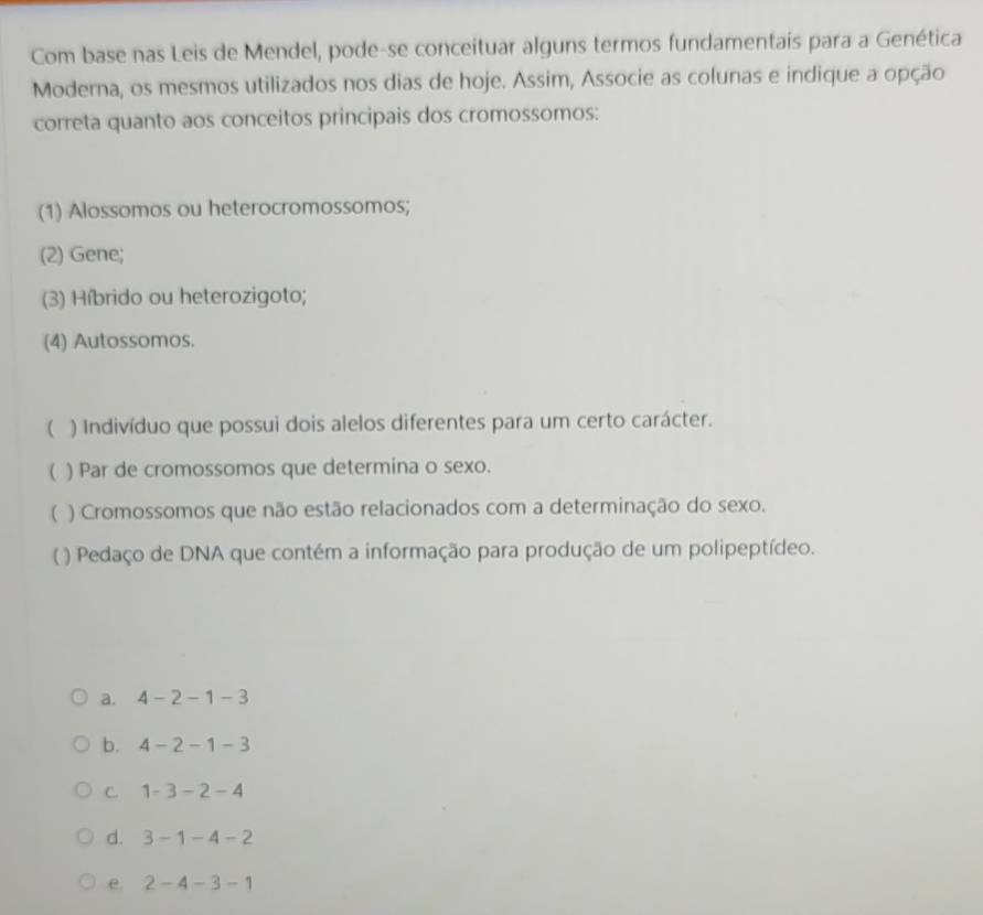 Com base nas Leis de Mendel, pode-se conceituar alguns termos fundamentais para a Genética
Moderna, os mesmos utilizados nos dias de hoje. Assim, Associe as colunas e indique a opção
correta quanto aos conceitos principais dos cromossomos:
(1) Alossomos ou heterocromossomos;
(2) Gene;
(3) Híbrido ou heterozigoto;
(4) Autossomos.
( ) Indivíduo que possui dois alelos diferentes para um certo carácter.
( ) Par de cromossomos que determina o sexo.
( ) Cromossomos que não estão relacionados com a determinação do sexo.
( ) Pedaço de DNA que contém a informação para produção de um polipeptídeo.
a. 4-2-1-3
b. 4-2-1-3
C. 1-3-2-4
d. 3-1-4-2
e. 2-4-3-1