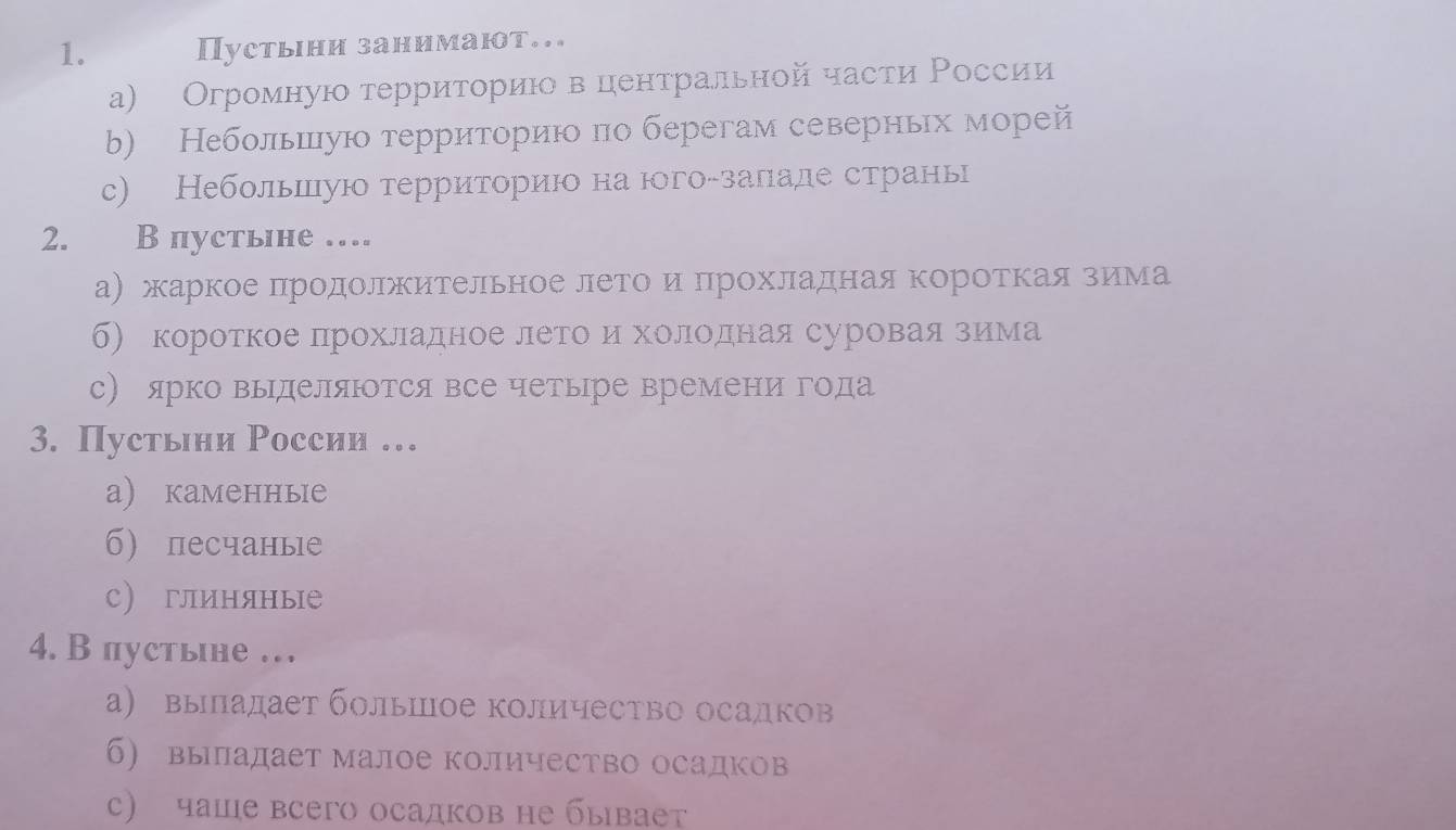 Пустьιни занимают...
а) Огромную терриτориιо в ценτральной части Ρоссии
b) Небольшую территориюо по берегам северньх морей
с) Небольшую территориюо на югоδзаπаде страны
2. B пустьне …
а) жаркое πродолжительное летоο иΕΒΠрохладная коротΚаяδΒзиема
б) короткое лрохладное леетоίеиΕхолιοоοденая суроваαяαίαδοзеиема
с) ярко выделяются все четыре времени года
3. Пустьни России …
а) каменные
б) песчаные
с) глиняные
4. В пустьне …
а) выпадает большое количество осадков
б) выладает малое количество осадков
с) чаше всего осадков не бывает