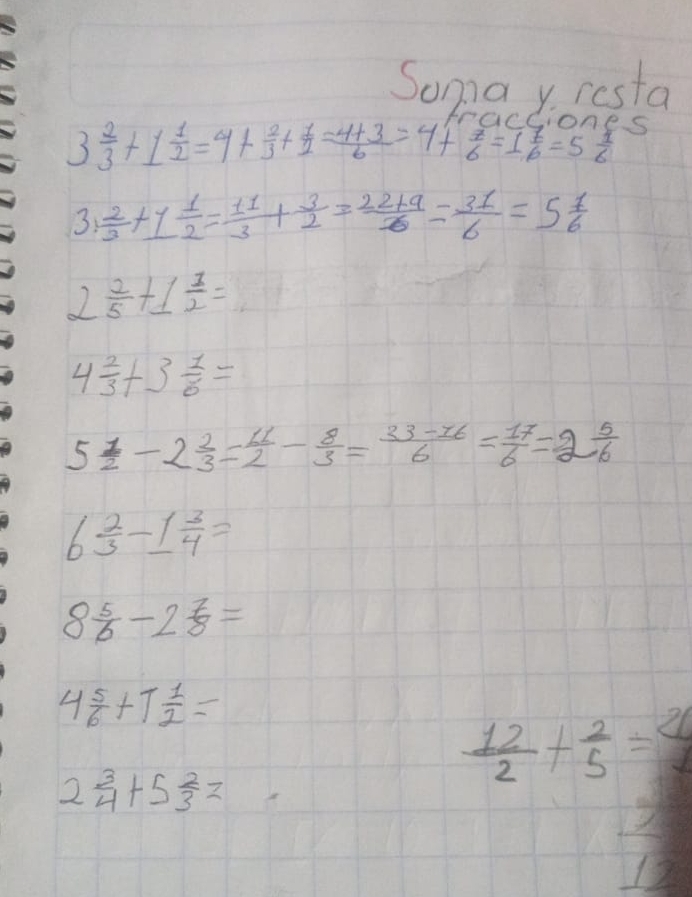 Soma y resta
3 2/3 +1 1/2 =4+ 2/3 + 1/2 = (4+3)/6 =4+ 7/6 =1 7/6 =5 1/6  S 
3:  2/3 +1 1/2 = 11/3 + 3/2 = (22+9)/6 = 31/6 =5 1/6 
2  2/5 +1 1/2 =
4 2/3 +3 1/6 =
5 1/2 -2 2/3 = 11/2 - 8/3 = (33-16)/6 = 17/6 =2 5/6 
6  2/3 -1 3/4 =
8 5/6 -2 7/8 =
4 5/6 +1 1/2 =
2 3/4 +5 2/3 =
 12/2 + 2/5 =
 1/12 