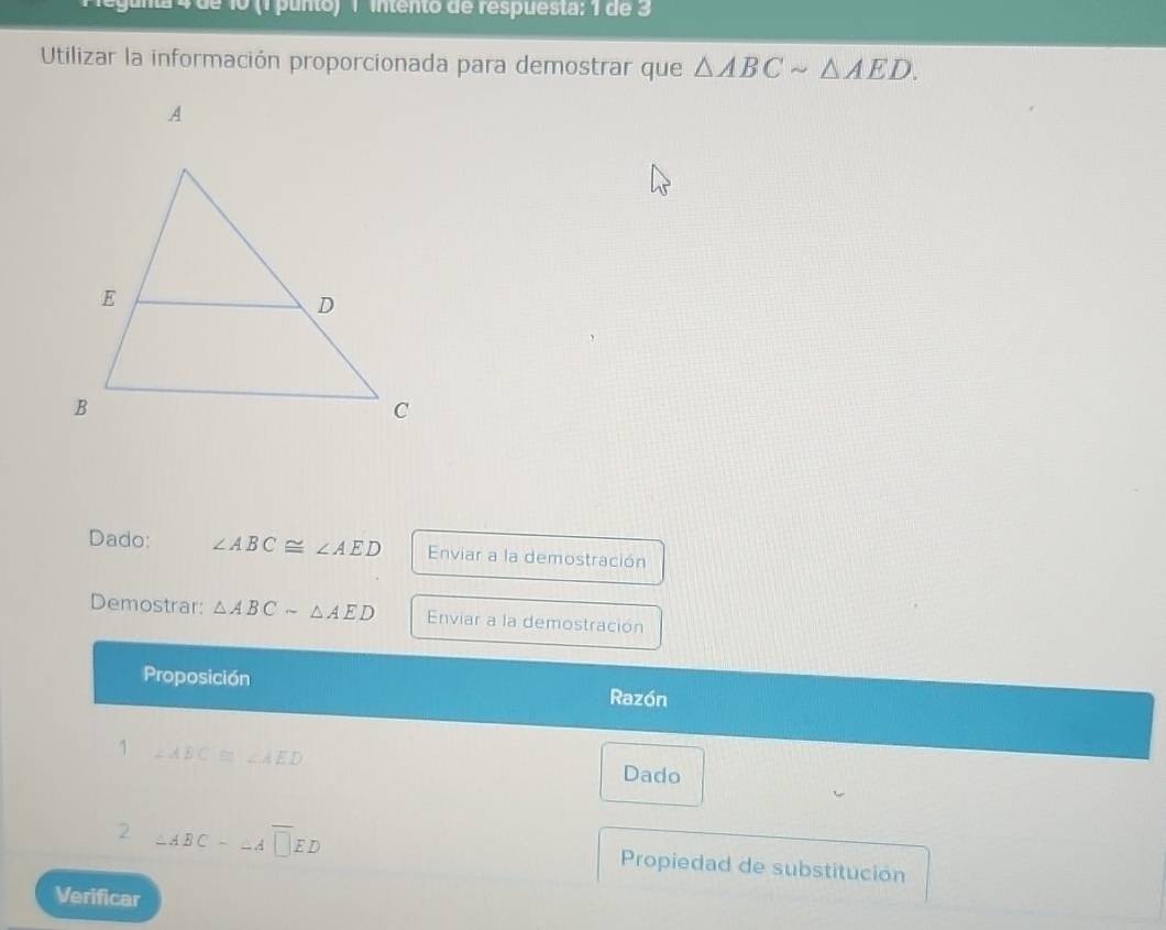 1º (1 punto) 1 intento de respuesta: 1 de 3 
Utilizar la información proporcionada para demostrar que △ ABCsim △ AED. 
Dado: ∠ ABC≌ ∠ AED Enviar a la demostración 
Demostrar: △ ABCsim △ AED Enviar a la demostración 
Proposición Razón 
1 ∠ ABC≌ ∠ AED Dado 
2 ∠ ABC-∠ A□ ED Propiedad de substitución 
Verificar