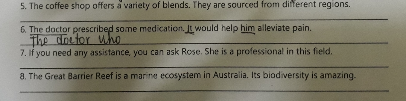 The coffee shop offers a variety of blends. They are sourced from different regions. 
_ 
6. The doctor prescribed some medication. It would help him alleviate pain. 
_ 
7. If you need any assistance, you can ask Rose. She is a professional in this field. 
_ 
8. The Great Barrier Reef is a marine ecosystem in Australia. Its biodiversity is amazing. 
_