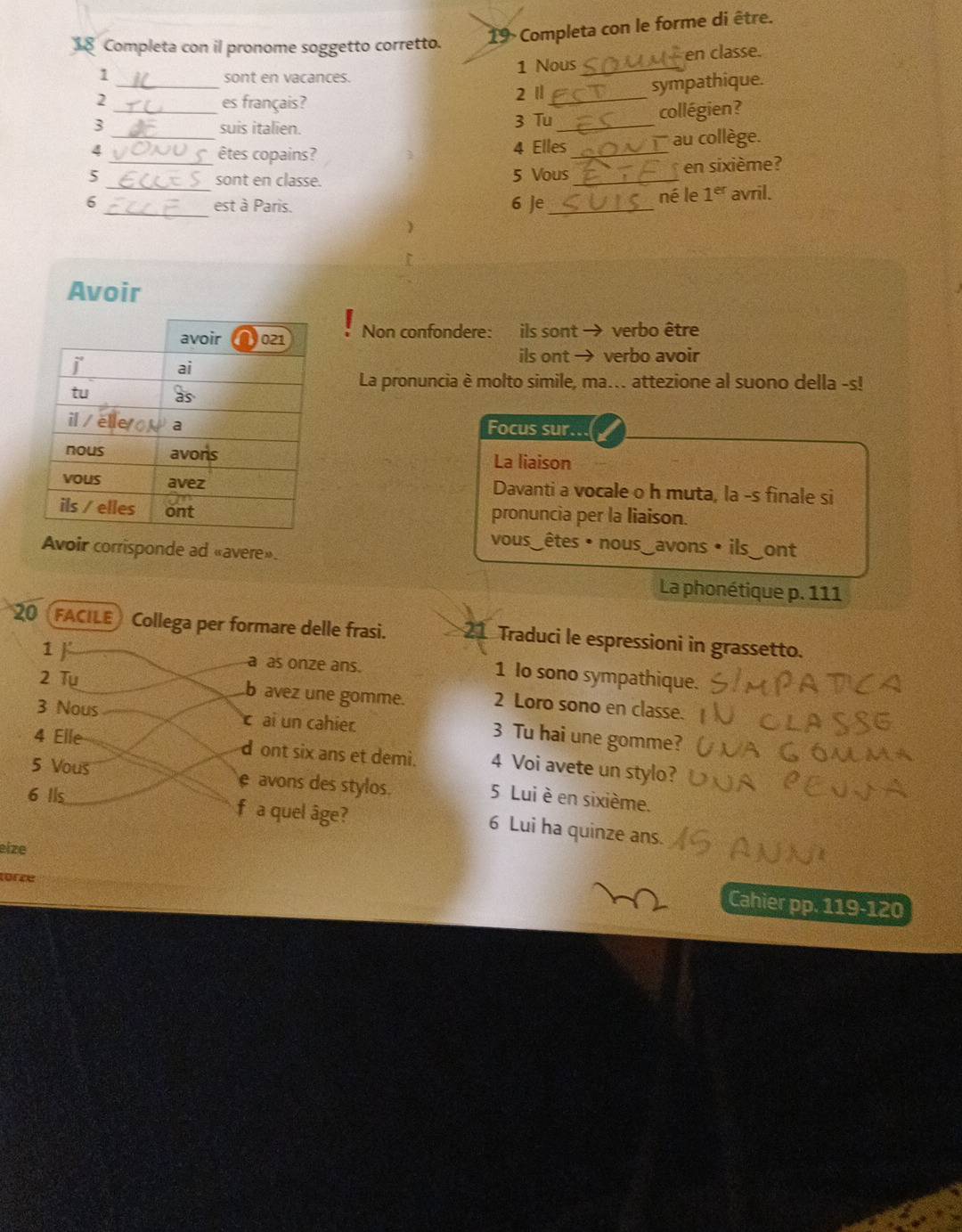 Completa con il pronome soggetto corretto. 19 Completa con le forme di être. 
en classe. 
_ 
1 sont en vacances. 1 Nous_ 
2 es français? 2 1_ 
sympathique. 
3 _suis italien. 3 Tu_ collégien? 
4 _êtes copains?  _au collège. 
4 Elles 
_ 
5 _sont en classe. 5 Vous_ en sixième? 
né le 1^(er)
6 _est à Paris. 6 Je_ avril. 
) 
Avoir 
Non confondere: ils sont → verbo être 
ils ont → verbo avoir 
La pronuncia è molto simile, ma... attezione al suono della -s! 
Focus sur. 
La liaison 
Davanti a vocale o h muta, la -s finale si 
pronuncia per la liaison. 
vous_êtes • nous_avons • ils_ont 
Avoir corrisponde ad «avere». 
La phonétique p. 111
20 FACILE a Collega per formare delle frasi. 21 Traduci le espressioni in grassetto. 
1  a as onze ans. 1 Io sono sympathique. 
2 Tu 
b avez une gomme. 2 Loro sono en classe. 
3 Nous cai un cahier 
3 Tu hai une gomme? 
4 Elle d ont six ans et demi. 4 Voi avete un stylo? 
5 Vous e avons des stylos. 
6 Ils 5 Lui è en sixième. 
f a quel âge? 6 Lui ha quinze ans. 
eize 
türze 
Cahier pp. 119-120