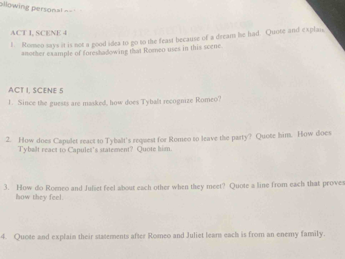 ollowing personal os 
ACT I, SCENE 4 
1. Romeo says it is not a good idea to go to the feast because of a dream he had. Quote and explan 
another example of foreshadowing that Romeo uses in this scene. 
ACT I, SCENE 5 
1. Since the guests are masked, how does Tybalt recognize Romeo? 
2. How does Capulet react to Tybalt's request for Romeo to leave the party? Quote him. How does 
Tybalt react to Capulet’s statement? Quote him. 
3. How do Romeo and Juliet feel about each other when they meet? Quote a line from each that proves 
how they feel. 
4. Quote and explain their statements after Romeo and Juliet learn each is from an enemy family.