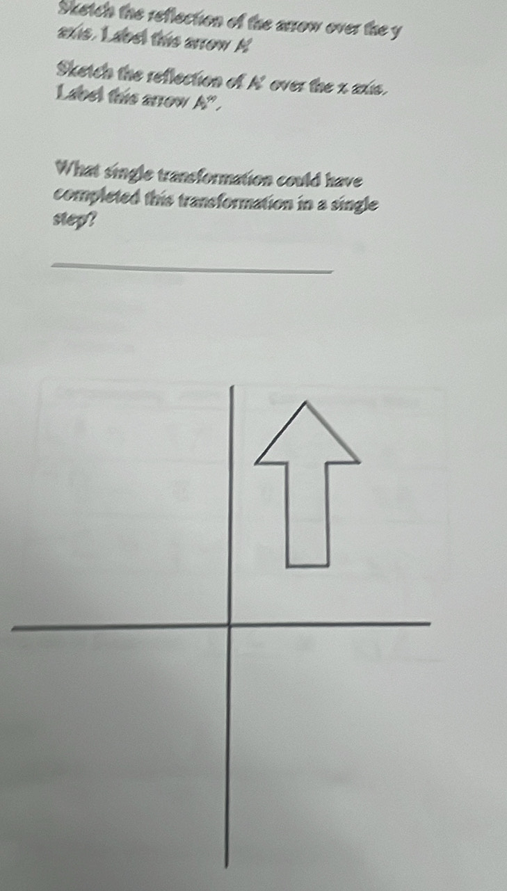 Sketch the reflection of the arrow over the y
axis. L abet this arrow M 
Sketch the reflection of A' over the x axie. 
Labet this arrow A" . 
What single transformation could have 
completed this transformation in a single 
step? 
_