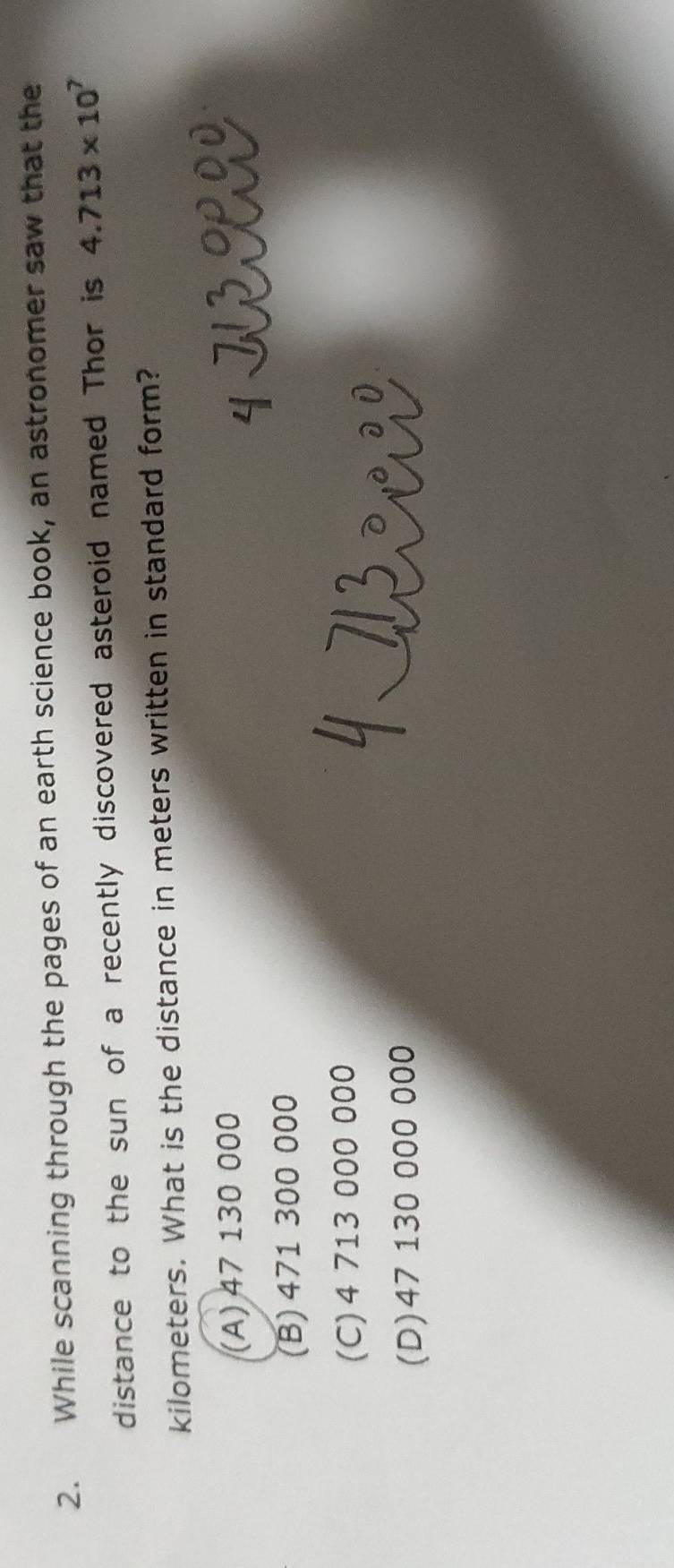 While scanning through the pages of an earth science book, an astronomer saw that the
distance to the sun of a recently discovered asteroid named Thor is 4.713* 10^7
kilometers. What is the distance in meters written in standard form?
(A) 47 130 000
(B) 471 300 000
(C) 4 713 000 000
(D) 47 130 000 000