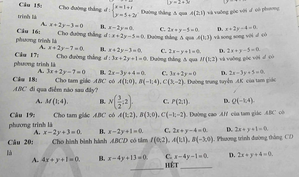 y=2+3t
Câu 15: Cho đường thắng q. beginarrayl x=1+t y=5+2tendarray.. Đường thẳng △ qua A(2;1) và vuông góc với d có phương
trình là
A. x+2y-3=0 B. x-2y=0. C. 2x+y-5=0. D. x+2y-4=0.
Câu 16:  Cho đường thẳng d :. x+2y-5=0. Đường thẳng △ q ua A(1;3) và song song với d có
phương trình là
A. x+2y-7=0. B. x+2y-3=0. C. 2x-y+1=0. D. 2x+y-5=0.
Câu 17:  Cho đường thẳng d : 3x+2y+1=0. Đường thẳng Δ qua H(1;2) và vuông góc với d có
phương trình là
A. 3x+2y-7=0 B. 2x-3y+4=0. C. 3x+2y=0 D. 2x-3y+5=0.
Câu 18: Cho tam giác ABC có A(1;0),B(-1;4),C(3;-2).  Đường trung tuyến AK của tam giác
ABC đi qua điểm nào sau đây?
A. M(1;4). B. N( 3/2 ;2). C. P(2;1). D. Q(-1;4).
Câu 19: Cho tam giác ABC có A(1;2),B(3;0),C(-1;-2). Đường cao AH của tam giác ABC có
phương trình là
A. x-2y+3=0. B. x-2y+1=0. C. 2x+y-4=0. D. 2x+y+1=0.
Câu 20: Cho hình bình hành ABCD có tâm I(0;2),A(1;1),B(-3;0). Phương trình đường thắng CD
là
A. 4x+y+1=0. B. x-4y+13=0. C. x-4y-1=0. D. 2x+y+4=0.
_
Hét_