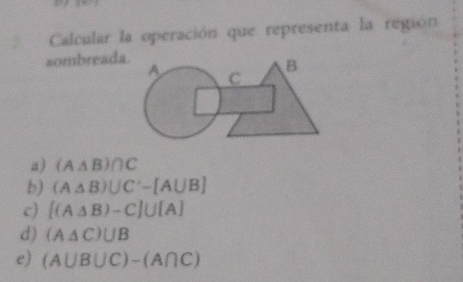 Calcular la operación que representa la región
sombreada.
a) (A△ B)∩ C
b) (A△ B)∪ C'-[A∪ B]
c) [(A△ B)-C]∪ [A]
d) (A△ C)UB
e) (A∪ B∪ C)-(A∩ C)