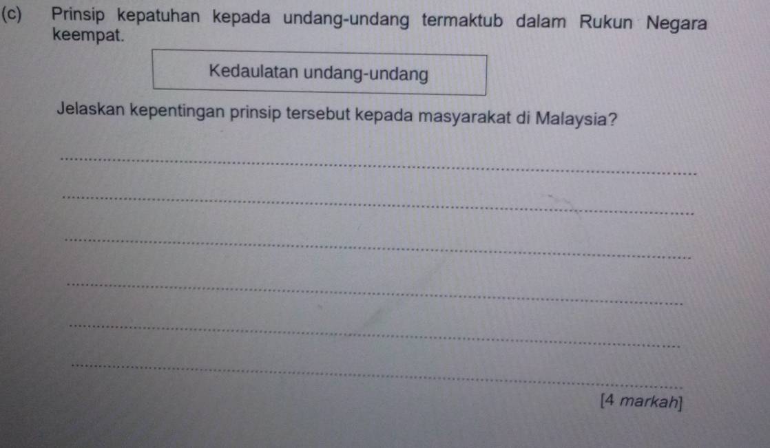 Prinsip kepatuhan kepada undang-undang termaktub dalam Rukun Negara 
keempat. 
Kedaulatan undang-undang 
Jelaskan kepentingan prinsip tersebut kepada masyarakat di Malaysia? 
_ 
_ 
_ 
_ 
_ 
_ 
[4 markah]