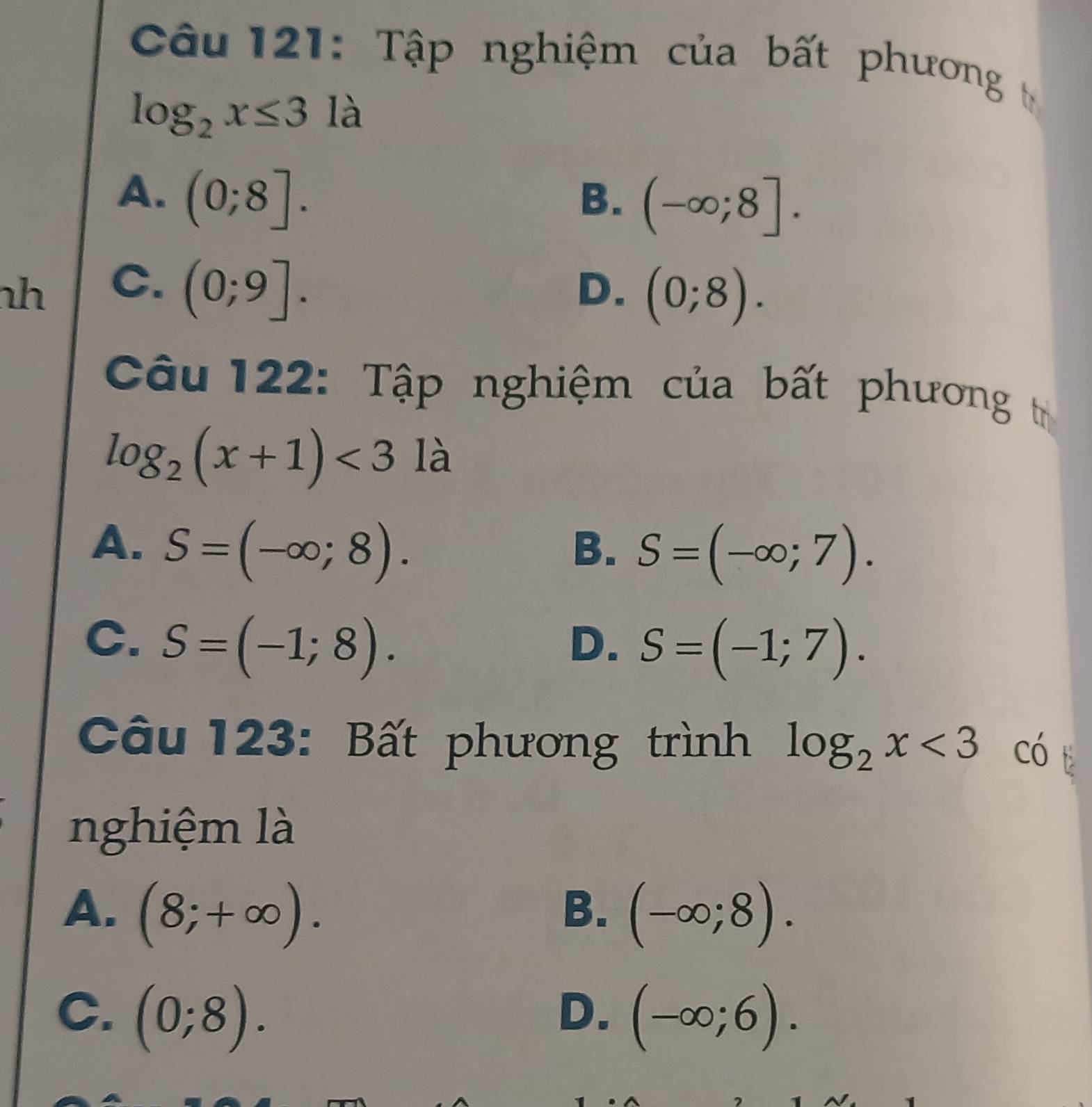 Tập nghiệm của bất phương t
log _2x≤ 3 là
A. (0;8].
B. (-∈fty ;8]. 
h C. (0;9].
D. (0;8). 
Câu 122: Tập nghiệm của bất phương t
log _2(x+1)<3</tex> là
A. S=(-∈fty ;8).
B. S=(-∈fty ;7).
C. S=(-1;8).
D. S=(-1;7). 
Câu 123: Bất phương trình log _2x<3</tex> có 
nghiệm là
A. (8;+∈fty ). (-∈fty ;8). 
B.
C. (0;8). (-∈fty ;6). 
D.