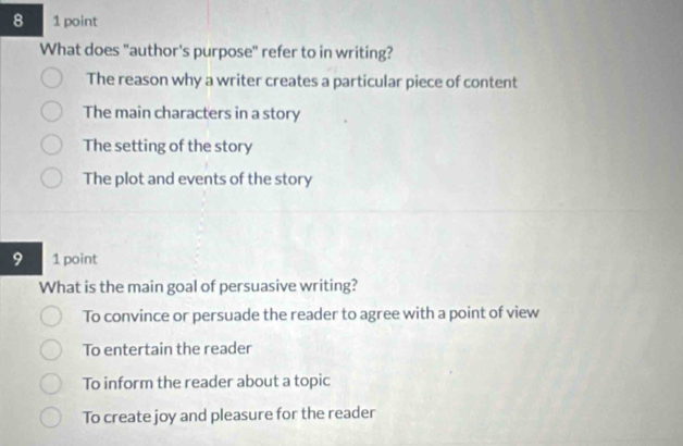 8 1 point
What does "author's purpose" refer to in writing?
The reason why a writer creates a particular piece of content
The main characters in a story
The setting of the story
The plot and events of the story
9 1 point
What is the main goal of persuasive writing?
To convince or persuade the reader to agree with a point of view
To entertain the reader
To inform the reader about a topic
To create joy and pleasure for the reader