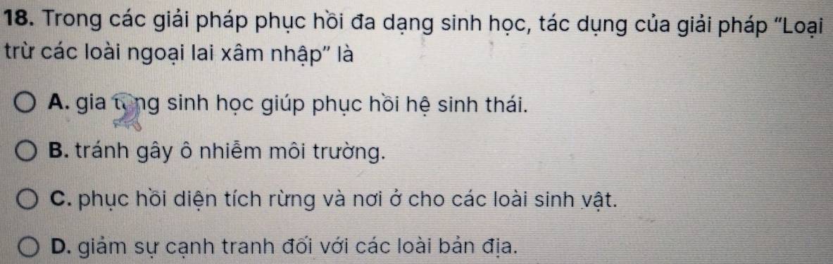 Trong các giải pháp phục hồi đa dạng sinh học, tác dụng của giải pháp 'Loại
trừ các loài ngoại lai xâm nhập'' là
A. gia tổng sinh học giúp phục hồi hệ sinh thái.
B. tránh gây ô nhiễm môi trường.
C. phục hồi diện tích rừng và nơi ở cho các loài sinh vật.
D. giảm sự cạnh tranh đối với các loài bản địa.