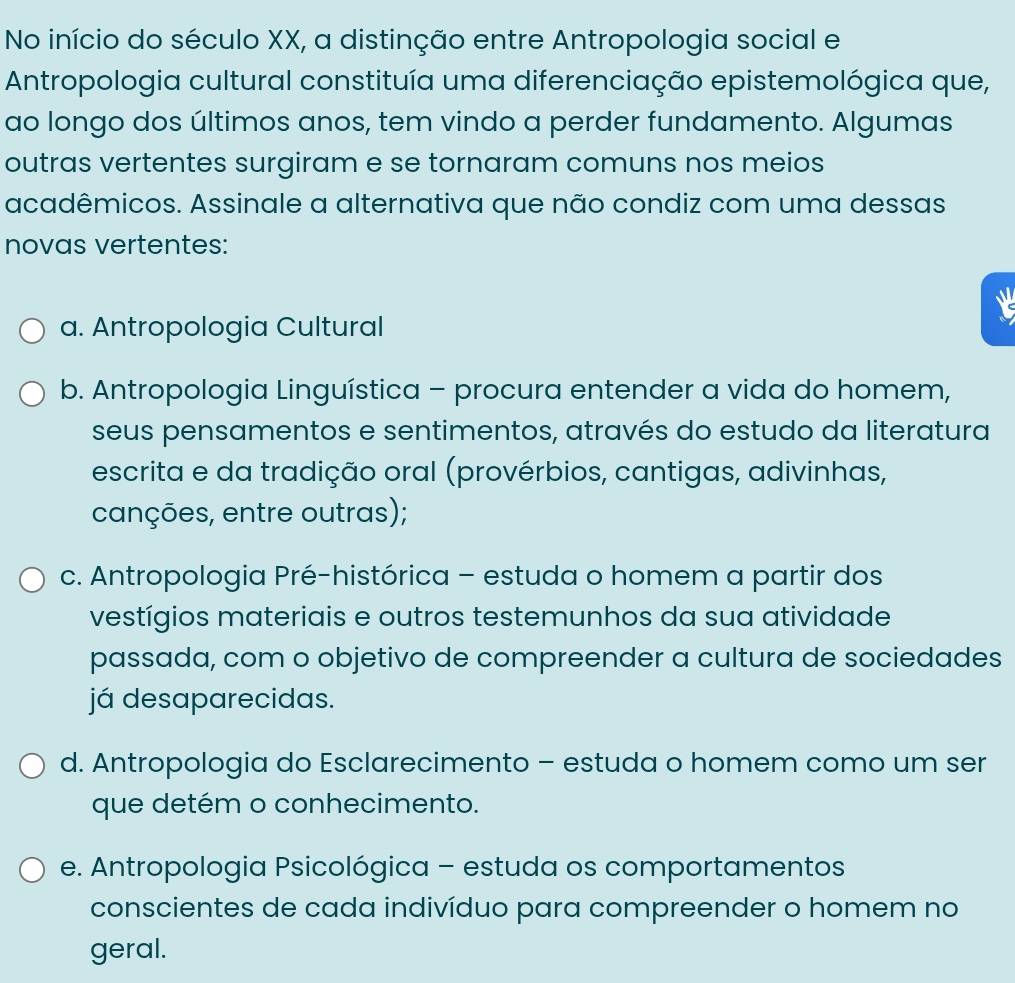 No início do século XX, a distinção entre Antropologia social e
Antropologia cultural constituía uma diferenciação epistemológica que,
ao longo dos últimos anos, tem vindo a perder fundamento. Algumas
outras vertentes surgiram e se tornaram comuns nos meios
acadêmicos. Assinale a alternativa que não condiz com uma dessas
novas vertentes:
a. Antropologia Cultural
b. Antropologia Linguística - procura entender a vida do homem,
seus pensamentos e sentimentos, através do estudo da literatura
escrita e da tradição oral (provérbios, cantigas, adivinhas,
canções, entre outras);
c. Antropologia Pré-histórica - estuda o homem a partir dos
vestígios materiais e outros testemunhos da sua atividade
passada, com o objetivo de compreender a cultura de sociedades
já desaparecidas.
d. Antropologia do Esclarecimento - estuda o homem como um ser
que detém o conhecimento.
e. Antropologia Psicológica - estuda os comportamentos
conscientes de cada indivíduo para compreender o homem no
geral.