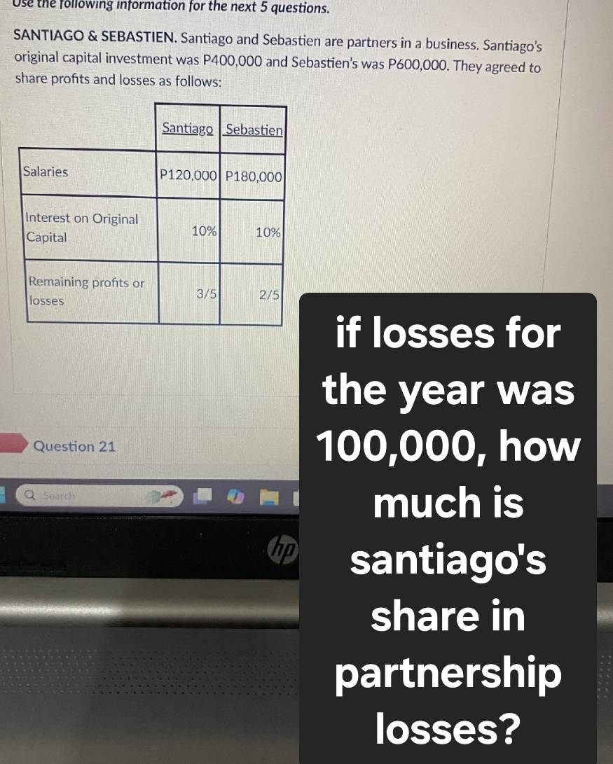 Use the following information for the next 5 questions. 
SANTIAGO & SEBASTIEN. Santiago and Sebastien are partners in a business. Santiago’s 
original capital investment was P400,000 and Sebastien's was P600,000. They agreed to 
share profts and losses as follows: 
if losses for 
the year was 
Question 21 100,000, how 
Q Search 
much is 
hp santiago's 
share in 
partnership 
losses?