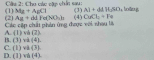 Cho các cặp chất sau:
(1) Mg+AgCl (3) Al+ dd H_2SO_4 loãng
(2) Ag+ddFe(NO_3)_2 (4) CuCl_2+Fe
Các cặp chất phản ứng được với nhau là
A. (1) và (2),
B. (3) và (4).
C. (1) và (3).
D. (1) và (4).