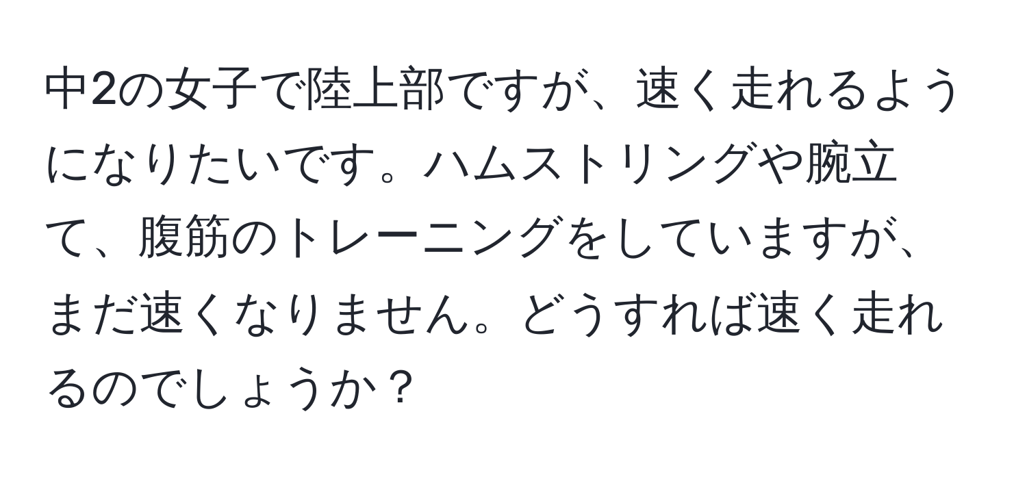 中2の女子で陸上部ですが、速く走れるようになりたいです。ハムストリングや腕立て、腹筋のトレーニングをしていますが、まだ速くなりません。どうすれば速く走れるのでしょうか？